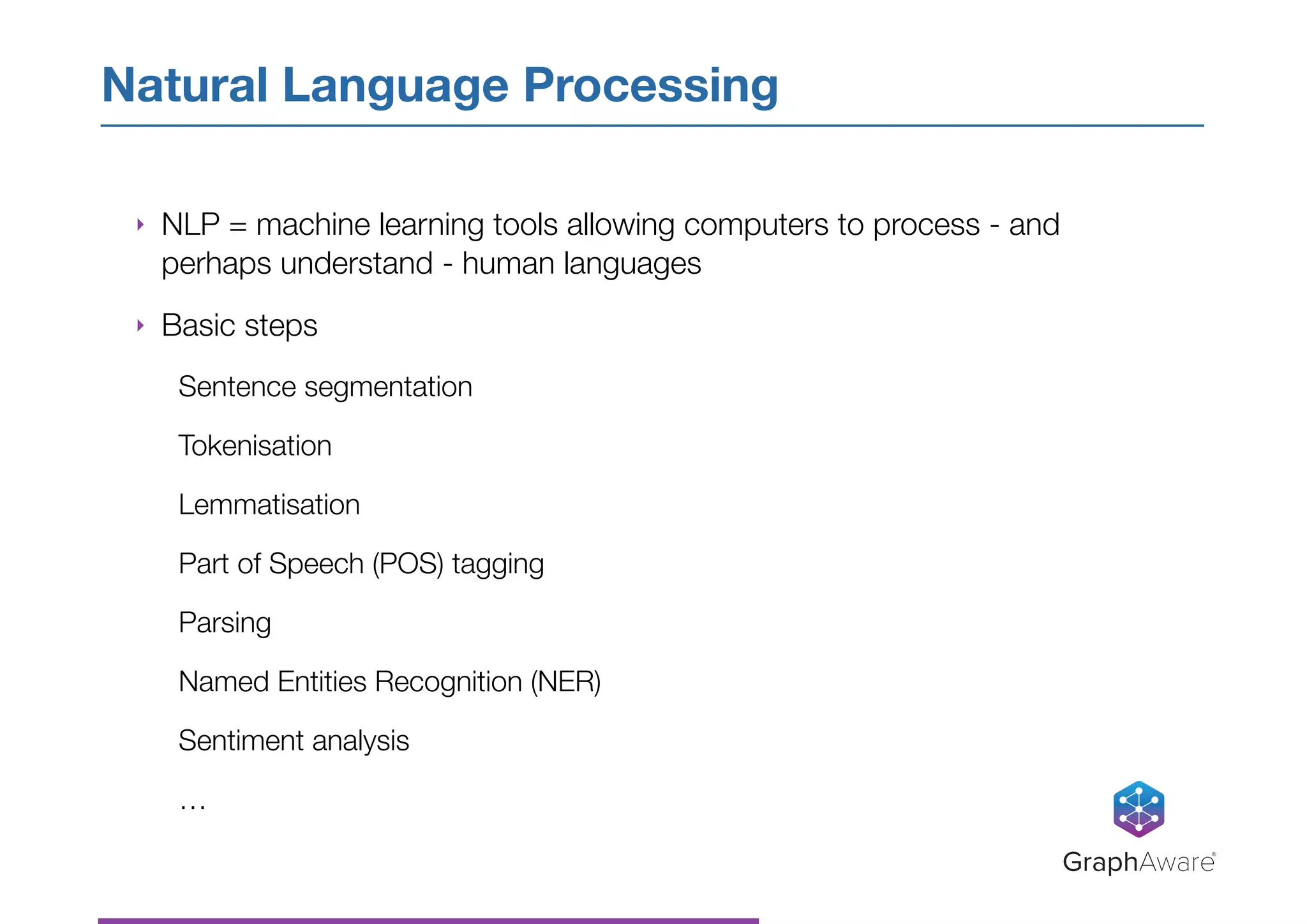 ‣ NLP = machine learning tools allowing computers to process - and
perhaps understand - human languages
‣ Basic steps
Sentence segmentation
Tokenisation
Lemmatisation
Part of Speech (POS) tagging
Parsing
Named Entities Recognition (NER)
Sentiment analysis
…
Natural Language Processing
GraphAware®
 