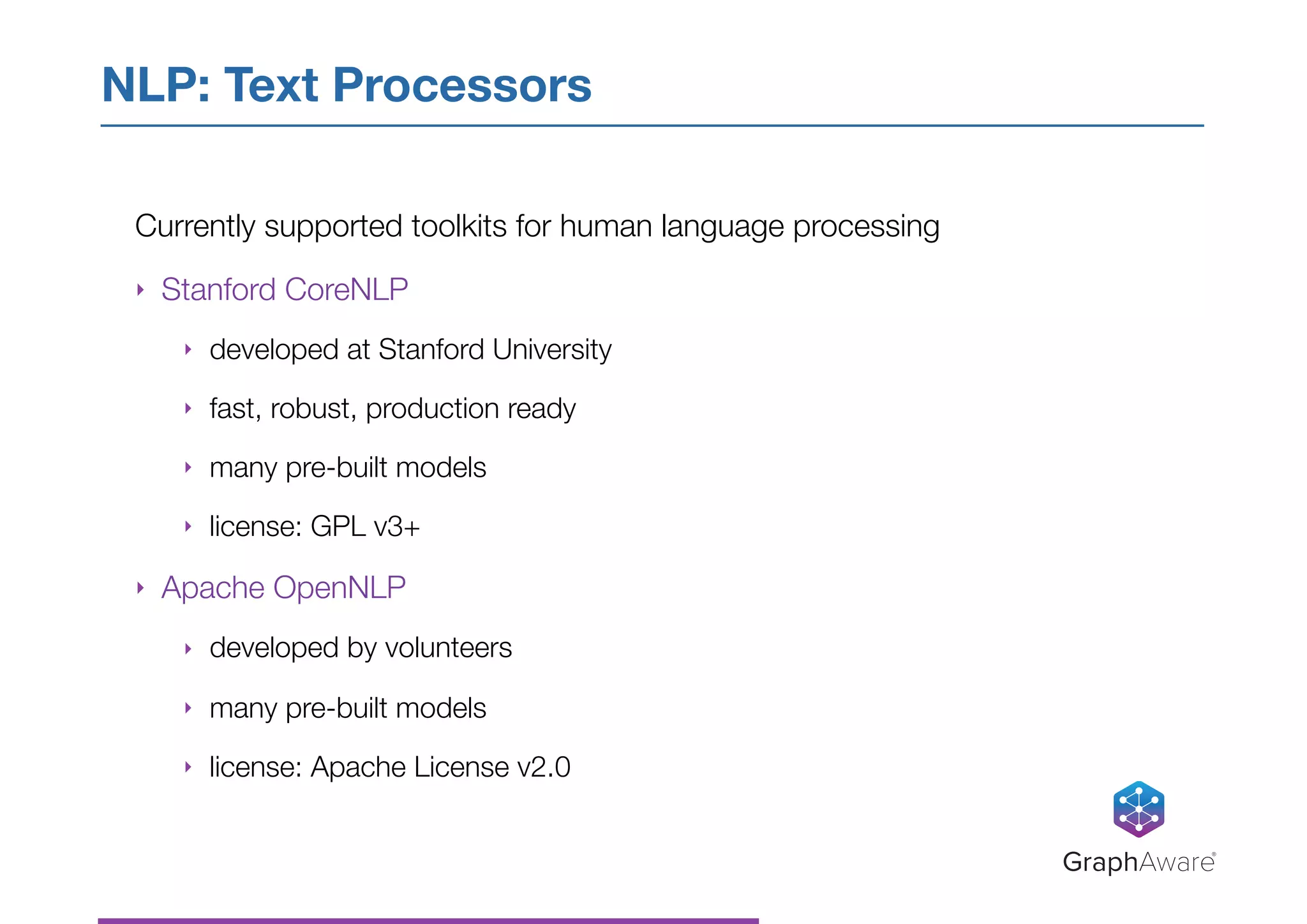 Currently supported toolkits for human language processing
‣ Stanford CoreNLP
‣ developed at Stanford University
‣ fast, robust, production ready
‣ many pre-built models
‣ license: GPL v3+
‣ Apache OpenNLP
‣ developed by volunteers
‣ many pre-built models
‣ license: Apache License v2.0
NLP: Text Processors
GraphAware®
 
