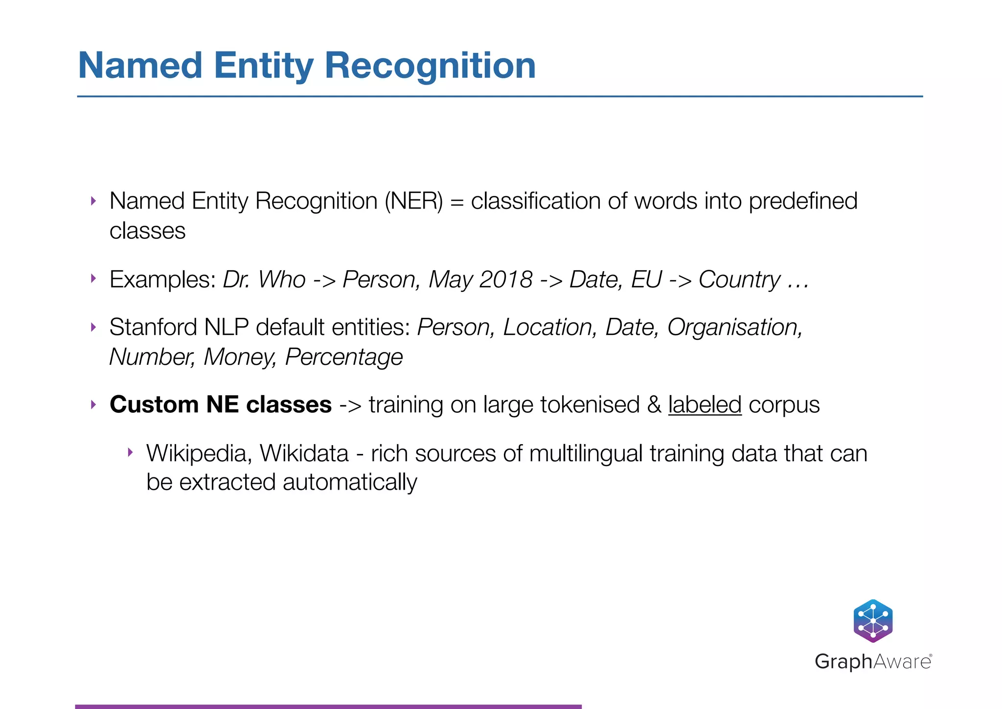 ‣ Named Entity Recognition (NER) = classiﬁcation of words into predeﬁned
classes
‣ Examples: Dr. Who -> Person, May 2018 -> Date, EU -> Country …
‣ Stanford NLP default entities: Person, Location, Date, Organisation,
Number, Money, Percentage
‣ Custom NE classes -> training on large tokenised & labeled corpus
‣ Wikipedia, Wikidata - rich sources of multilingual training data that can
be extracted automatically
Named Entity Recognition
GraphAware®
 