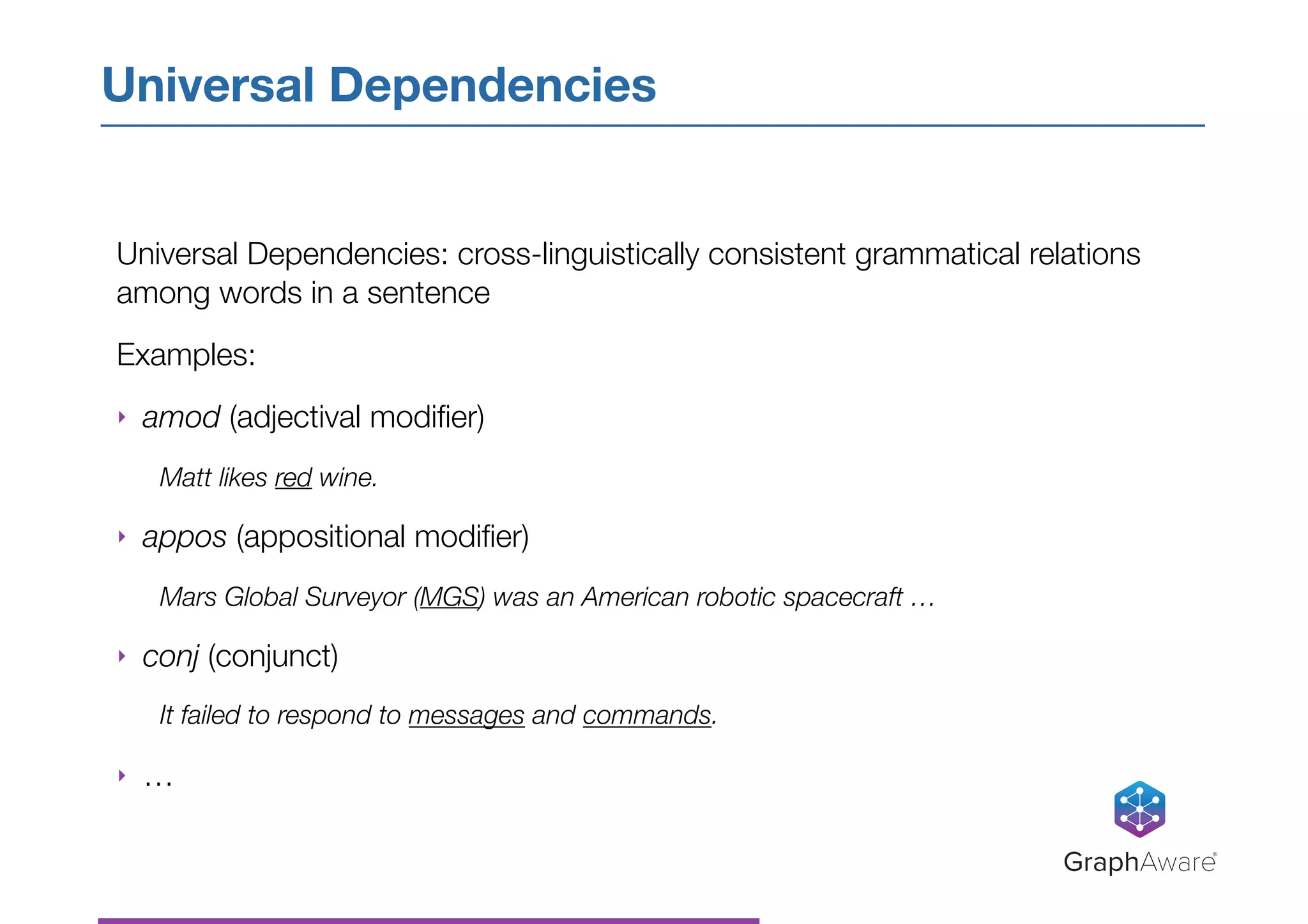 Universal Dependencies: cross-linguistically consistent grammatical relations
among words in a sentence
Examples:
‣ amod (adjectival modiﬁer)
Matt likes red wine.
‣ appos (appositional modiﬁer)
Mars Global Surveyor (MGS) was an American robotic spacecraft …
‣ conj (conjunct)
It failed to respond to messages and commands.
‣ …
Universal Dependencies
GraphAware®
 