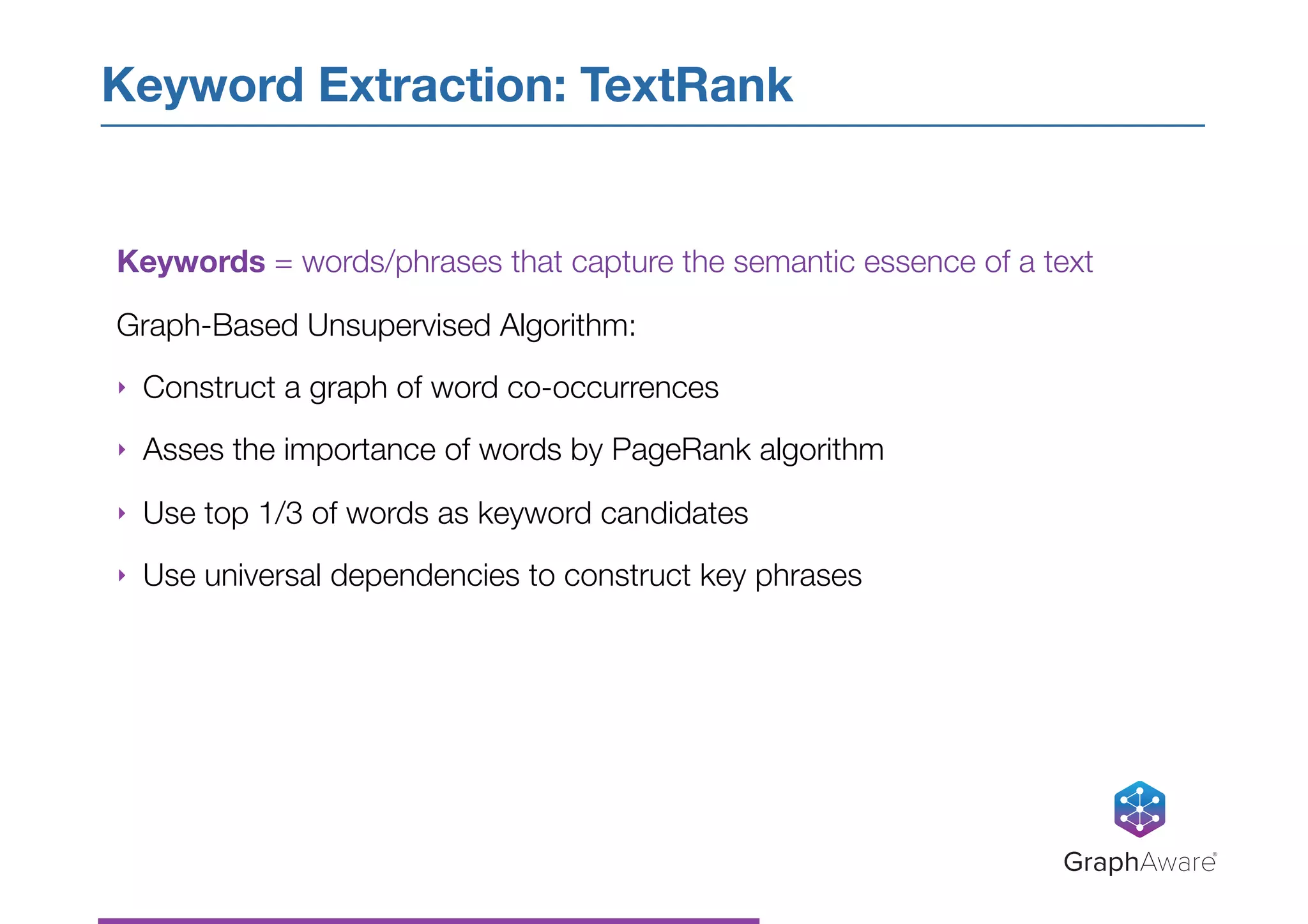 Keyword Extraction: TextRank
GraphAware®
Keywords = words/phrases that capture the semantic essence of a text
Graph-Based Unsupervised Algorithm:
‣ Construct a graph of word co-occurrences
‣ Asses the importance of words by PageRank algorithm
‣ Use top 1/3 of words as keyword candidates
‣ Use universal dependencies to construct key phrases
 