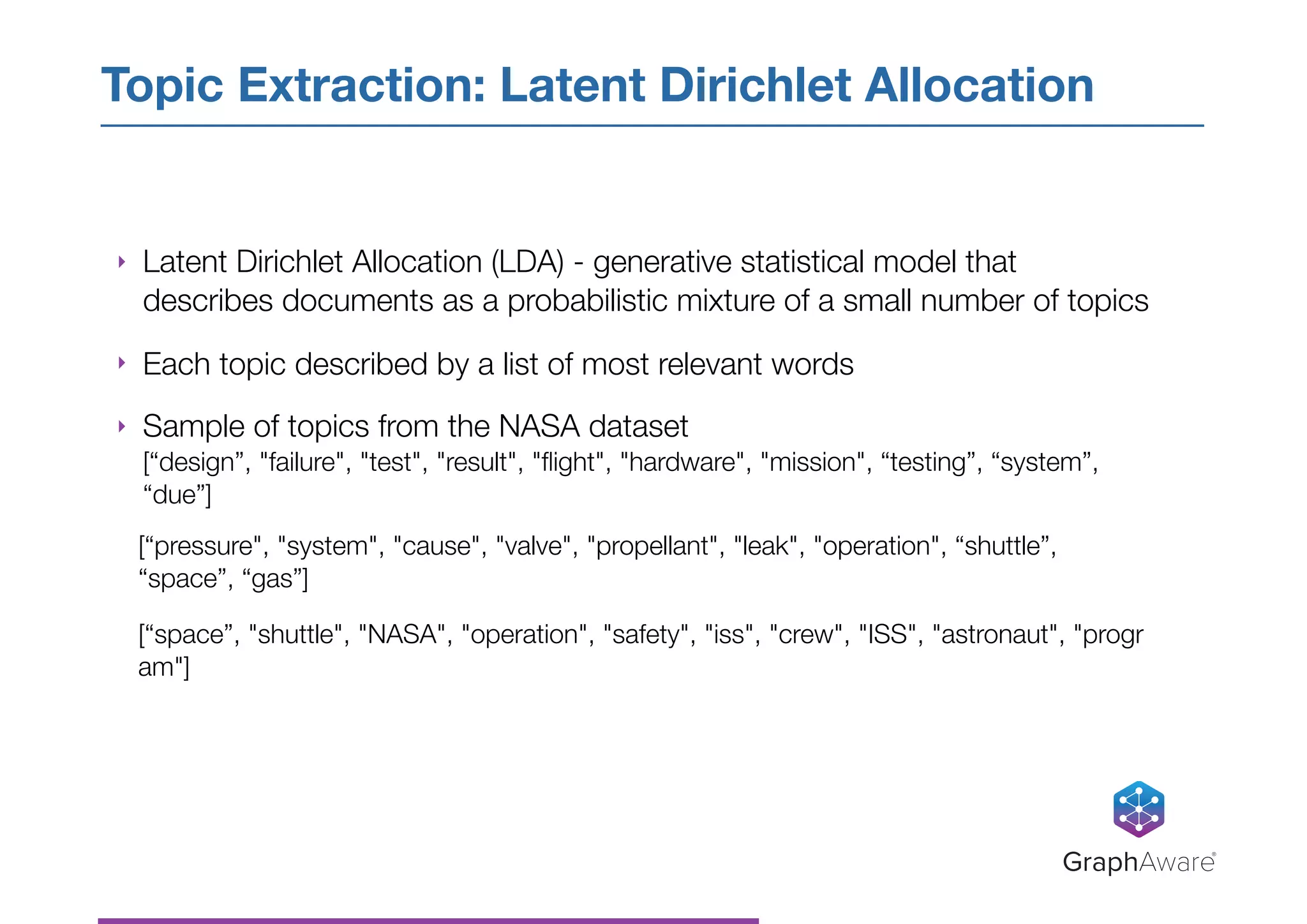 ‣ Latent Dirichlet Allocation (LDA) - generative statistical model that
describes documents as a probabilistic mixture of a small number of topics
‣ Each topic described by a list of most relevant words
‣ Sample of topics from the NASA dataset
[“design”, "failure", "test", "result", "ﬂight", "hardware", "mission", “testing”, “system”,
“due”]
[“pressure", "system", "cause", "valve", "propellant", "leak", "operation", “shuttle”,
“space”, “gas”]
[“space”, "shuttle", "NASA", "operation", "safety", "iss", "crew", "ISS", "astronaut", "progr
am"]
Topic Extraction: Latent Dirichlet Allocation
GraphAware®
 