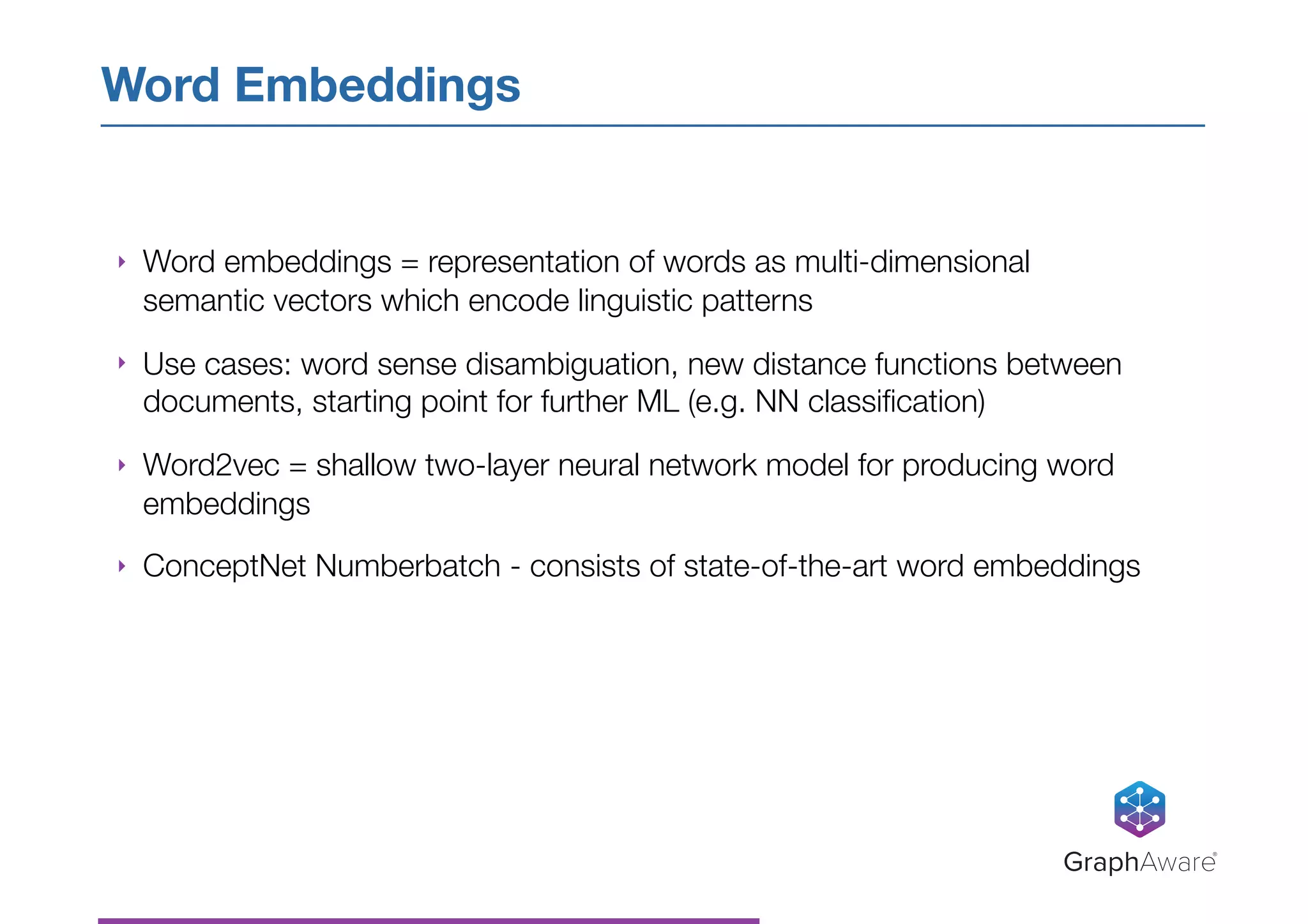 ‣ Word embeddings = representation of words as multi-dimensional
semantic vectors which encode linguistic patterns
‣ Use cases: word sense disambiguation, new distance functions between
documents, starting point for further ML (e.g. NN classiﬁcation)
‣ Word2vec = shallow two-layer neural network model for producing word
embeddings
‣ ConceptNet Numberbatch - consists of state-of-the-art word embeddings
Word Embeddings
GraphAware®
 