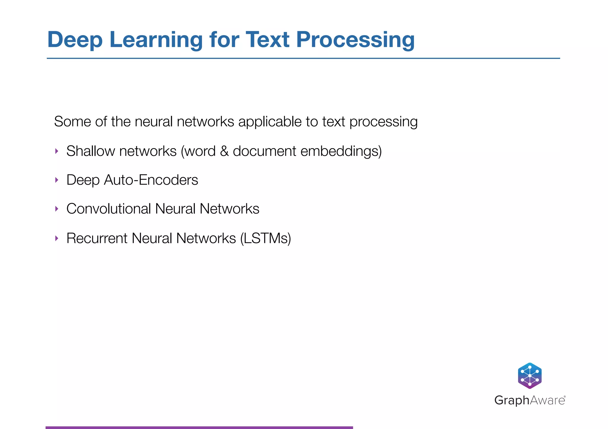 Some of the neural networks applicable to text processing
‣ Shallow networks (word & document embeddings)
‣ Deep Auto-Encoders
‣ Convolutional Neural Networks
‣ Recurrent Neural Networks (LSTMs)
Deep Learning for Text Processing
GraphAware®
 