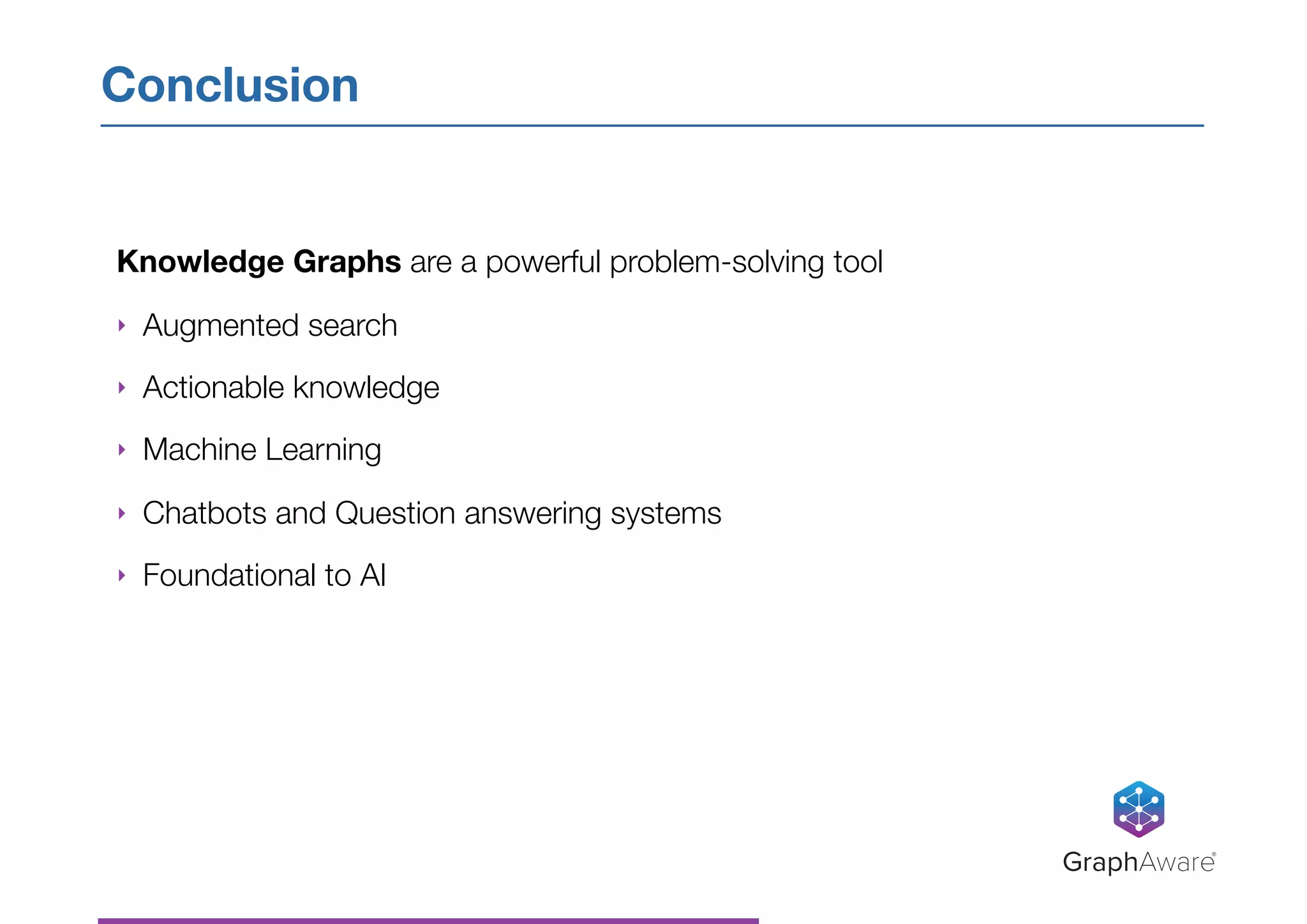 Knowledge Graphs are a powerful problem-solving tool
‣ Augmented search
‣ Actionable knowledge
‣ Machine Learning
‣ Chatbots and Question answering systems
‣ Foundational to AI
Conclusion
GraphAware®
 