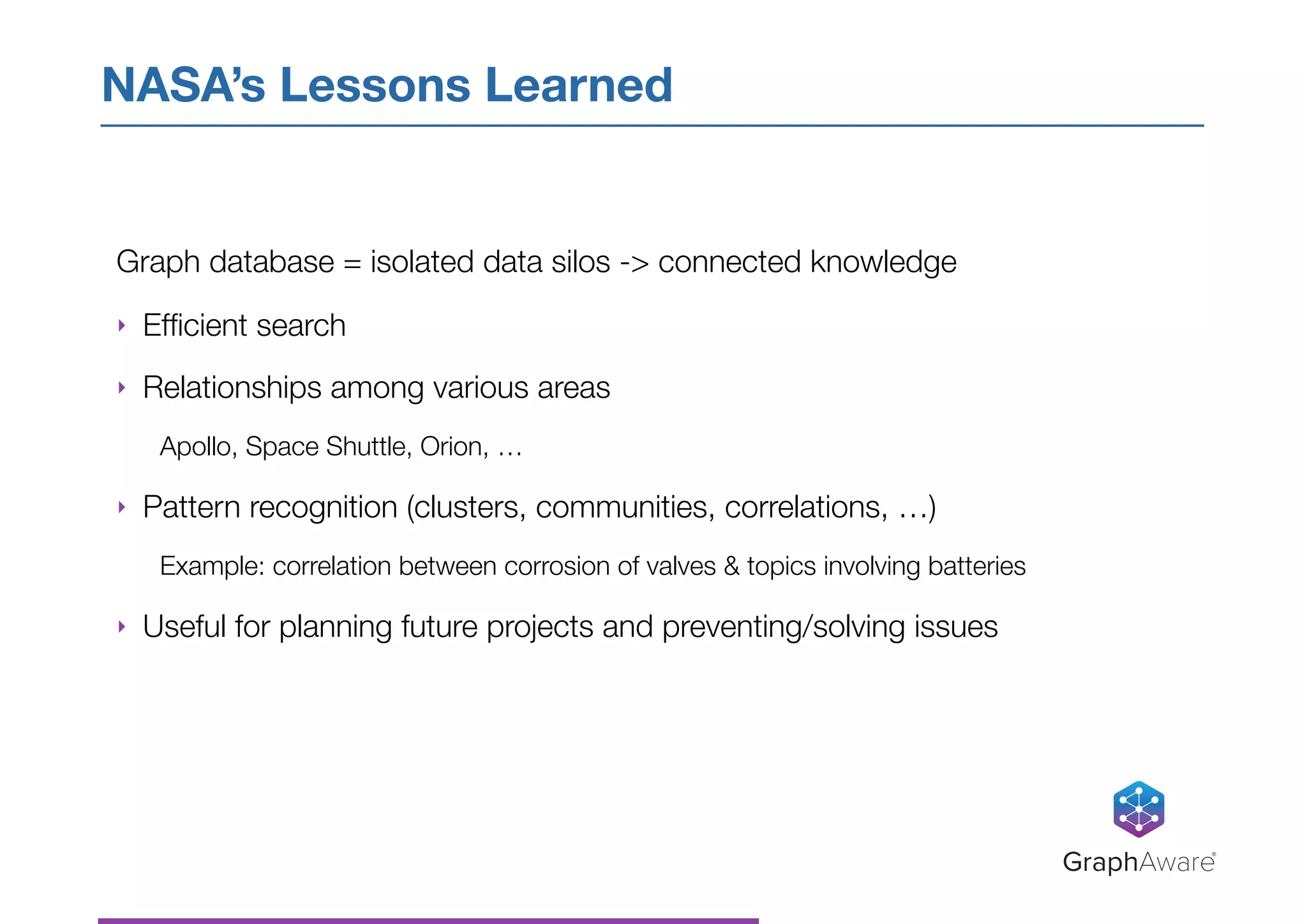 Graph database = isolated data silos -> connected knowledge
‣ Efﬁcient search
‣ Relationships among various areas
Apollo, Space Shuttle, Orion, …
‣ Pattern recognition (clusters, communities, correlations, …)
Example: correlation between corrosion of valves & topics involving batteries
‣ Useful for planning future projects and preventing/solving issues
NASA’s Lessons Learned
GraphAware®
 