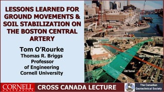 CROSS CANADA LECTURE
Tom O’Rourke
Thomas R. Briggs
Professor
of Engineering
Cornell University
LESSONS LEARNED FOR
GROUND MOVEMENTS &
SOIL STABILIZATION ON
THE BOSTON CENTRAL
ARTERY
 