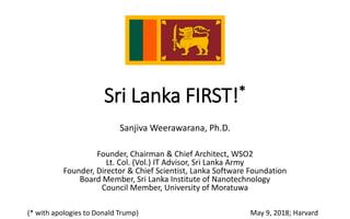 Sri Lanka FIRST!*
Sanjiva Weerawarana, Ph.D.
Founder, Chairman & Chief Architect, WSO2
Lt. Col. (Vol.) IT Advisor, Sri Lanka Army
Founder, Director & Chief Scientist, Lanka Software Foundation
Board Member, Sri Lanka Institute of Nanotechnology
Council Member, University of Moratuwa
May 9, 2018; Harvard(* with apologies to Donald Trump)
 