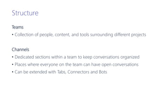 Structure
Teams
• Collection of people, content, and tools surrounding different projects
Channels
• Dedicated sections within a team to keep conversations organized
• Places where everyone on the team can have open conversations
• Can be extended with Tabs, Connectors and Bots
 