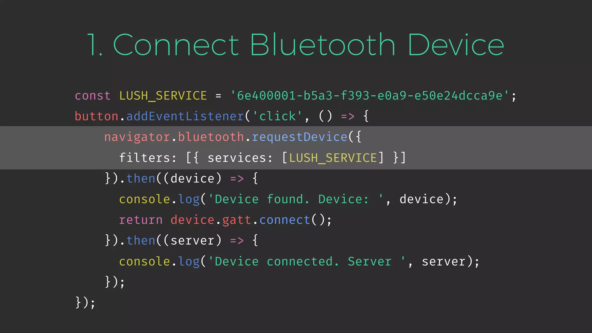 1. Connect Bluetooth Device
const LUSH_SERVICE = '6e400001-b5a3-f393-e0a9-e50e24dcca9e';
button.addEventListener('click', () => {
navigator.bluetooth.requestDevice({
filters: [{ services: [LUSH_SERVICE] }]
}).then((device) => {
console.log('Device found. Device: ', device);
return device.gatt.connect();
}).then((server) => {
console.log('Device connected. Server ', server);
});
});
 