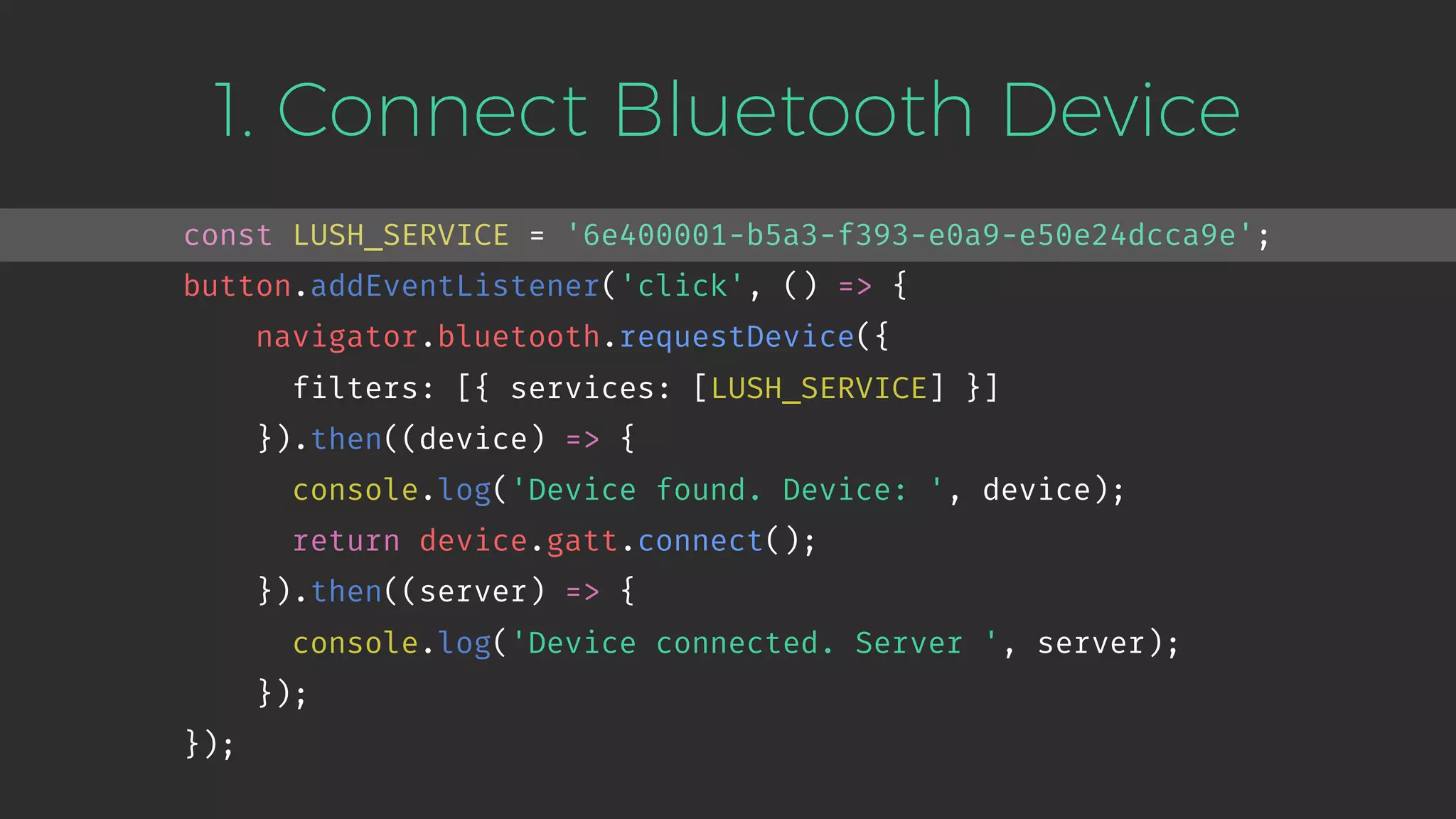 1. Connect Bluetooth Device
const LUSH_SERVICE = '6e400001-b5a3-f393-e0a9-e50e24dcca9e';
button.addEventListener('click', () => {
navigator.bluetooth.requestDevice({
filters: [{ services: [LUSH_SERVICE] }]
}).then((device) => {
console.log('Device found. Device: ', device);
return device.gatt.connect();
}).then((server) => {
console.log('Device connected. Server ', server);
});
});
 