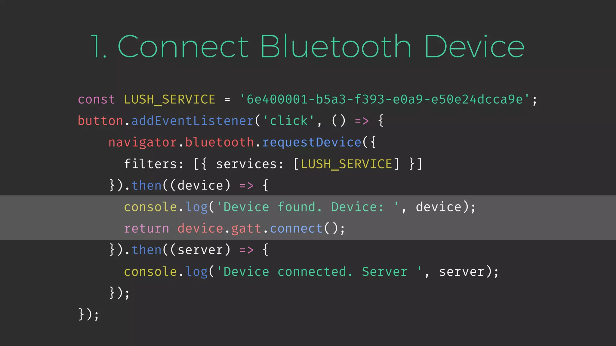 1. Connect Bluetooth Device
const LUSH_SERVICE = '6e400001-b5a3-f393-e0a9-e50e24dcca9e';
button.addEventListener('click', () => {
navigator.bluetooth.requestDevice({
filters: [{ services: [LUSH_SERVICE] }]
}).then((device) => {
console.log('Device found. Device: ', device);
return device.gatt.connect();
}).then((server) => {
console.log('Device connected. Server ', server);
});
});
 