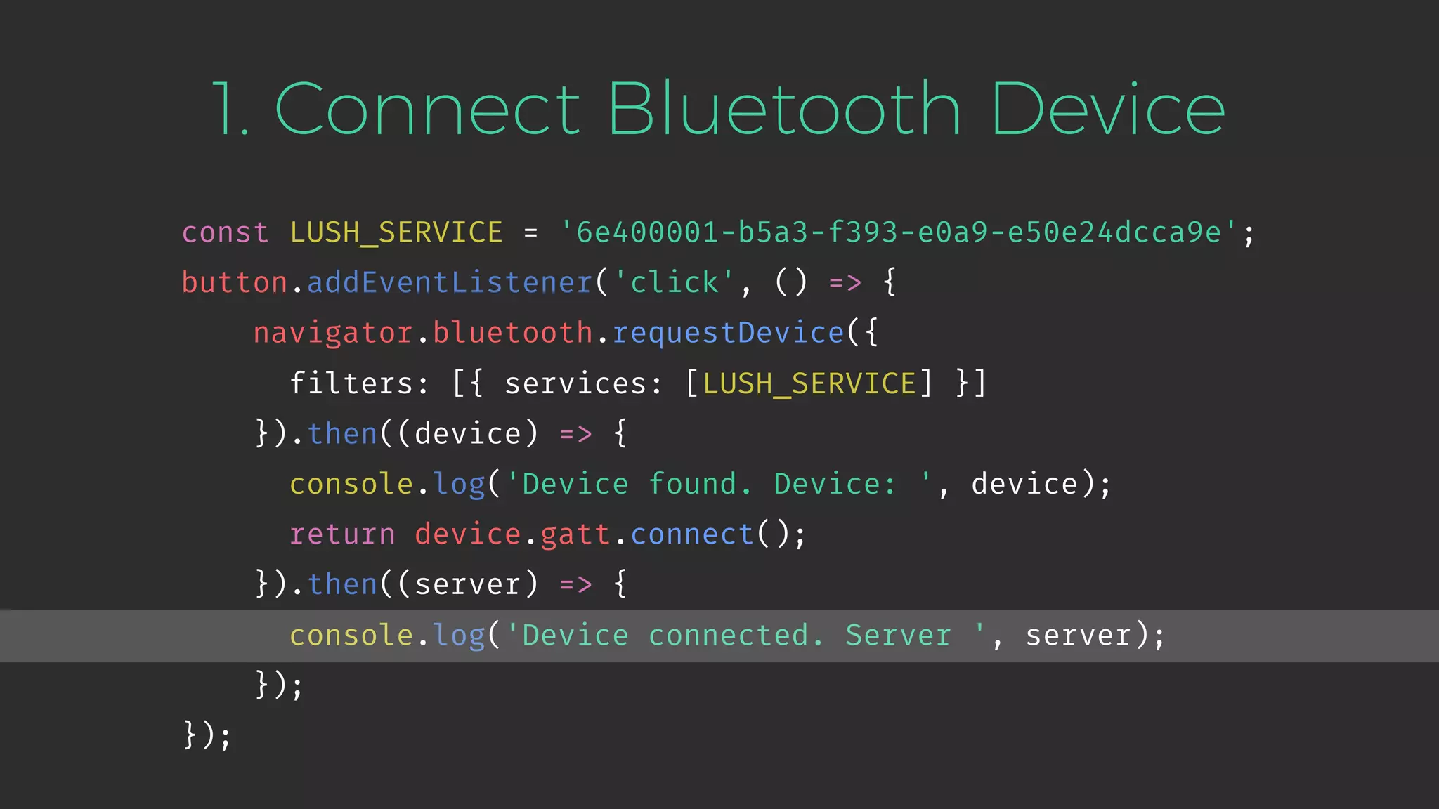 1. Connect Bluetooth Device
const LUSH_SERVICE = '6e400001-b5a3-f393-e0a9-e50e24dcca9e';
button.addEventListener('click', () => {
navigator.bluetooth.requestDevice({
filters: [{ services: [LUSH_SERVICE] }]
}).then((device) => {
console.log('Device found. Device: ', device);
return device.gatt.connect();
}).then((server) => {
console.log('Device connected. Server ', server);
});
});
 