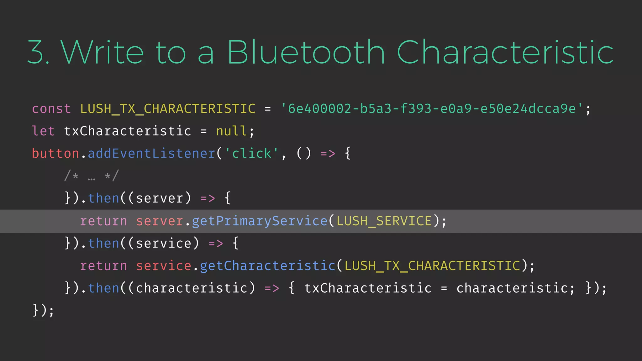 3. Write to a Bluetooth Characteristic
const LUSH_TX_CHARACTERISTIC = '6e400002-b5a3-f393-e0a9-e50e24dcca9e';
let txCharacteristic = null;
button.addEventListener('click', () => {
/* … */
}).then((server) => {
return server.getPrimaryService(LUSH_SERVICE);
}).then((service) => {
return service.getCharacteristic(LUSH_TX_CHARACTERISTIC);
}).then((characteristic) => { txCharacteristic = characteristic; });
});
 
