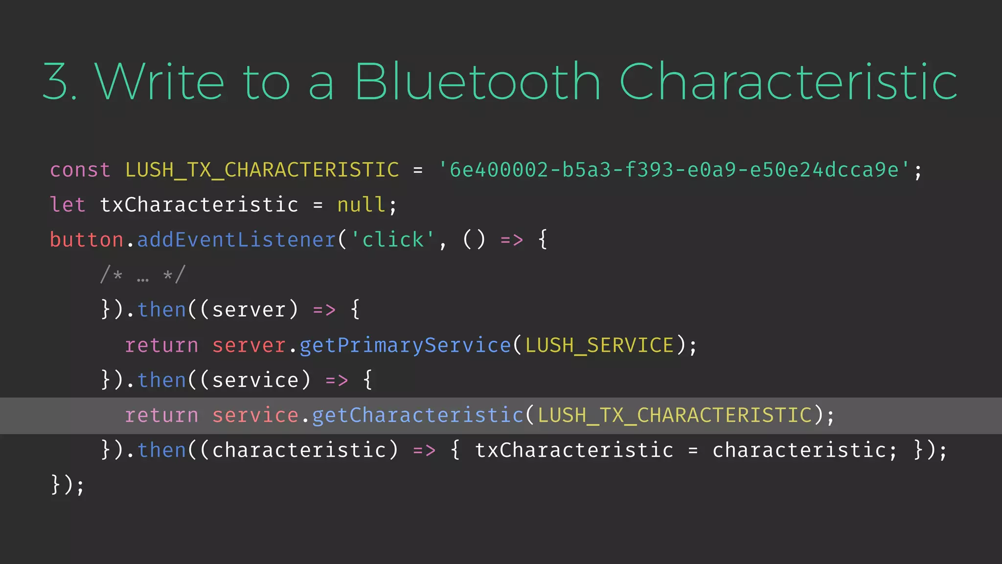 3. Write to a Bluetooth Characteristic
const LUSH_TX_CHARACTERISTIC = '6e400002-b5a3-f393-e0a9-e50e24dcca9e';
let txCharacteristic = null;
button.addEventListener('click', () => {
/* … */
}).then((server) => {
return server.getPrimaryService(LUSH_SERVICE);
}).then((service) => {
return service.getCharacteristic(LUSH_TX_CHARACTERISTIC);
}).then((characteristic) => { txCharacteristic = characteristic; });
});
 