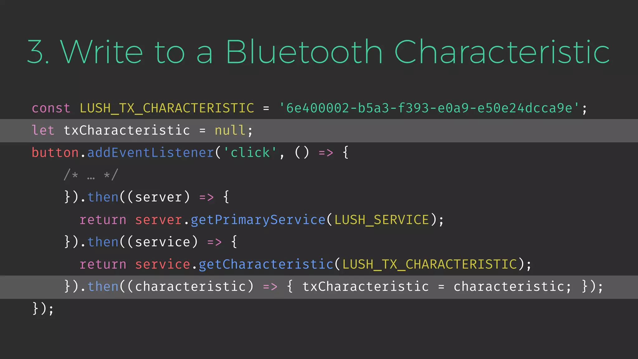3. Write to a Bluetooth Characteristic
const LUSH_TX_CHARACTERISTIC = '6e400002-b5a3-f393-e0a9-e50e24dcca9e';
let txCharacteristic = null;
button.addEventListener('click', () => {
/* … */
}).then((server) => {
return server.getPrimaryService(LUSH_SERVICE);
}).then((service) => {
return service.getCharacteristic(LUSH_TX_CHARACTERISTIC);
}).then((characteristic) => { txCharacteristic = characteristic; });
});
 