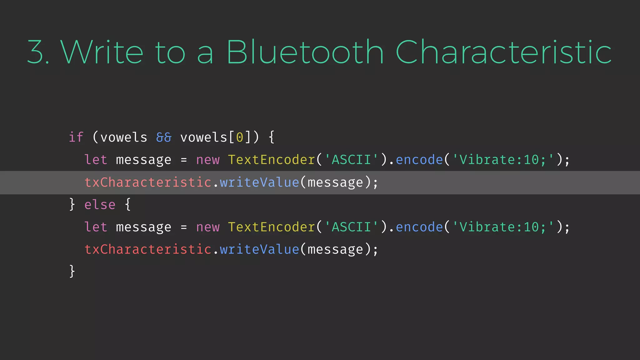 3. Write to a Bluetooth Characteristic
if (vowels && vowels[0]) {
let message = new TextEncoder('ASCII').encode('Vibrate:10;');
txCharacteristic.writeValue(message);
} else {
let message = new TextEncoder('ASCII').encode('Vibrate:10;');
txCharacteristic.writeValue(message);
}
 
