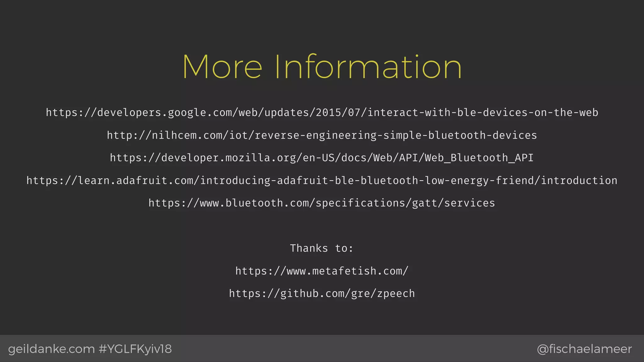@ﬁschaelameergeildanke.com #YGLFKyiv18
More Information
https://developers.google.com/web/updates/2015/07/interact-with-ble-devices-on-the-web
http://nilhcem.com/iot/reverse-engineering-simple-bluetooth-devices
https://developer.mozilla.org/en-US/docs/Web/API/Web_Bluetooth_API
https://learn.adafruit.com/introducing-adafruit-ble-bluetooth-low-energy-friend/introduction
https://www.bluetooth.com/specifications/gatt/services
Thanks to:
https://www.metafetish.com/
https://github.com/gre/zpeech
 
