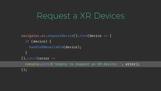 Request a XR Devices
navigator.xr.requestDevice().then(device => {
if (device) {
handleXRAvailable(device);
}
}).catch(error =>
console.error('Unable to request an XR device: ', error);
});
 