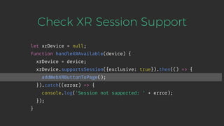 Check XR Session Support
let xrDevice = null;
function handleXRAvailable(device) {
xrDevice = device;
xrDevice.supportsSession({exclusive: true}).then(() => {
addWebXRButtonToPage();
}).catch((error) => {
console.log('Session not supported: ' + error);
});
}
 