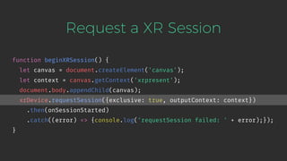 Request a XR Session
function beginXRSession() {
let canvas = document.createElement('canvas');
let context = canvas.getContext('xrpresent');
document.body.appendChild(canvas);
xrDevice.requestSession({exclusive: true, outputContext: context})
.then(onSessionStarted)
.catch((error) => {console.log('requestSession failed: ' + error);});
}
 