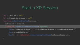 Start a XR Session
let xrSession = null;
let xrFrameOfReference = null;
function onSessionStarted(session) {
xrSession = session;
xrSession.requestFrameOfReference('eyeLevel')
.then((frameOfReference) => {xrFrameOfReference = frameOfReference;})
.then(setupWebGLLayer)
.then(() => {xrSession.requestAnimationFrame(onRenderFrame);});
}
 
