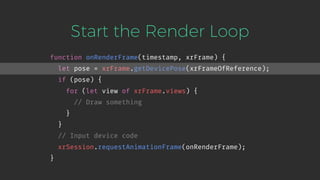 Start the Render Loop
function onRenderFrame(timestamp, xrFrame) {
let pose = xrFrame.getDevicePose(xrFrameOfReference);
if (pose) {
for (let view of xrFrame.views) {
// Draw something
}
}
// Input device code
xrSession.requestAnimationFrame(onRenderFrame);
}
 