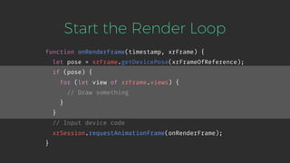 Start the Render Loop
function onRenderFrame(timestamp, xrFrame) {
let pose = xrFrame.getDevicePose(xrFrameOfReference);
if (pose) {
for (let view of xrFrame.views) {
// Draw something
}
}
// Input device code
xrSession.requestAnimationFrame(onRenderFrame);
}
 