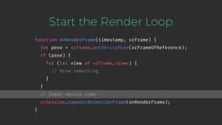 Start the Render Loop
function onRenderFrame(timestamp, xrFrame) {
let pose = xrFrame.getDevicePose(xrFrameOfReference);
if (pose) {
for (let view of xrFrame.views) {
// Draw something
}
}
// Input device code
xrSession.requestAnimationFrame(onRenderFrame);
}
 