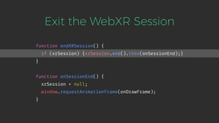 Exit the WebXR Session
function endXRSession() {
if (xrSession) {xrSession.end().then(onSessionEnd);}
}
function onSessionEnd() {
xrSession = null;
window.requestAnimationFrame(onDrawFrame);
}
 