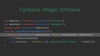 Fallback: Magic Window
let mwCanvas = document.createElement('canvas');
let mwContext = mwCanvas.getContext('xrpresent');
document.body.appendChild(mwCanvas);
function beginMagicWindowXRSession() {
xrDevice.requestSession({exclusive: false, outputContext: mwContext})
.then(OnSessionStarted)
.catch((error) => {console.log('requestSession failed: ' + error);});
}
 