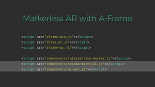 <script src="aframe.min.js"></script>
<script src="three.ar.js"></script>
<script src="aframe-ar.js"></script>
Markerless AR with A-Frame
<script src="components/intersection-marker.js"></script>
<script src="components/shadow-material.js"></script>
<script src="components/ar-pet.js"></script>
 