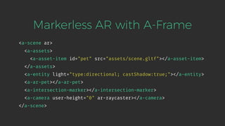 <a-scene ar>
<a-assets>
<a-asset-item id="pet" src="assets/scene.gltf"></a-asset-item>
</a-assets>
<a-entity light="type:directional; castShadow:true;"></a-entity>
<a-ar-pet></a-ar-pet>
<a-intersection-marker></a-intersection-marker>
<a-camera user-height="0" ar-raycaster></a-camera>
</a-scene>
Markerless AR with A-Frame
 