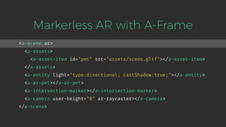 <a-scene ar>
<a-assets>
<a-asset-item id="pet" src="assets/scene.gltf"></a-asset-item>
</a-assets>
<a-entity light="type:directional; castShadow:true;"></a-entity>
<a-ar-pet></a-ar-pet>
<a-intersection-marker></a-intersection-marker>
<a-camera user-height="0" ar-raycaster></a-camera>
</a-scene>
Markerless AR with A-Frame
 