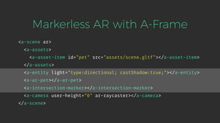 <a-scene ar>
<a-assets>
<a-asset-item id="pet" src="assets/scene.gltf"></a-asset-item>
</a-assets>
<a-entity light="type:directional; castShadow:true;"></a-entity>
<a-ar-pet></a-ar-pet>
<a-intersection-marker></a-intersection-marker>
<a-camera user-height="0" ar-raycaster></a-camera>
</a-scene>
Markerless AR with A-Frame
 