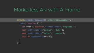 Markerless AR with A-Frame
AFRAME.registerComponent('intersectionmarker', {
init: function () {
let mark = document.createElement('a-sphere');
mark.setAttribute('radius', '0.02');
mark.setAttribute('color', 'tomato');
this.el.appendChild(mark);
}
});
 