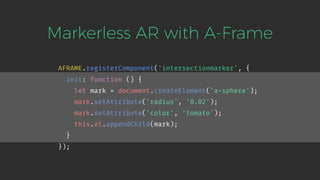 Markerless AR with A-Frame
AFRAME.registerComponent('intersectionmarker', {
init: function () {
let mark = document.createElement('a-sphere');
mark.setAttribute('radius', '0.02');
mark.setAttribute('color', 'tomato');
this.el.appendChild(mark);
}
});
 
