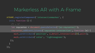 Markerless AR with A-Frame
AFRAME.registerComponent('intersectionmarker', {
init: function () {
/* … */
let raycaster = document.querySelector('[ar-raycaster]');
raycaster.addEventListener('raycaster-intersection', function (e) {
mark.setAttribute('position', e.detail.intersections[0].point);
mark.setAttribute('color', 'lightseagreen');
});
}
});
 