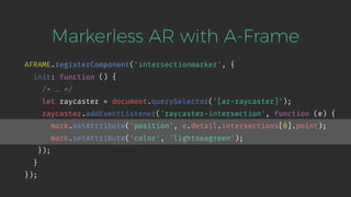 Markerless AR with A-Frame
AFRAME.registerComponent('intersectionmarker', {
init: function () {
/* … */
let raycaster = document.querySelector('[ar-raycaster]');
raycaster.addEventListener('raycaster-intersection', function (e) {
mark.setAttribute('position', e.detail.intersections[0].point);
mark.setAttribute('color', 'lightseagreen');
});
}
});
 