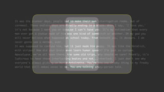 It was the pioneer days; people had to make their own interrogation rooms. Out of
cornmeal. These endless days are finally ending in a blaze. When I say, 'I love you,'
it's not because I want you or because I can't have you. It's my estimation that every
man ever got a statue made of him was one kind of sommbitch or another. Oh my god you
will never believe what happened at school today. From beneath you, it devours. I am
never gonna see a merman, ever.
It was supposed to confuse him, but it just made him peppy. It was like the Heimlich,
with stripes! How did your brain even learn human speech? I'm just so curious.
Apocalypse, we've all been there; the same old trips, why should we care? Frankly, it's
ludicrous to have these interlocking bodies and not...interlock. I just don't see why
everyone's always picking on Marie-Antoinette. You're the one freaky thing in my freaky
world that still makes sense to me. You are talking crazy-person talk.
 