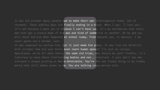 It was the pioneer days; people had to make their own interrogation rooms. Out of
cornmeal. These endless days are finally ending in a blaze. When I say, 'I love you,'
it's not because I want you or because I can't have you. It's my estimation that every
man ever got a statue made of him was one kind of sommbitch or another. Oh my god you
will never believe what happened at school today. From beneath you, it devours. I am
never gonna see a merman, ever.
It was supposed to confuse him, but it just made him peppy. It was like the Heimlich,
with stripes! How did your brain even learn human speech? I'm just so curious.
Apocalypse, we've all been there; the same old trips, why should we care? Frankly, it's
ludicrous to have these interlocking bodies and not...interlock. I just don't see why
everyone's always picking on Marie-Antoinette. You're the one freaky thing in my freaky
world that still makes sense to me. You are talking crazy-person talk.
 