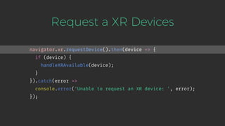Request a XR Devices
navigator.xr.requestDevice().then(device => {
if (device) {
handleXRAvailable(device);
}
}).catch(error =>
console.error('Unable to request an XR device: ', error);
});
 