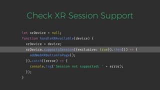 Check XR Session Support
let xrDevice = null;
function handleXRAvailable(device) {
xrDevice = device;
xrDevice.supportsSession({exclusive: true}).then(() => {
addWebXRButtonToPage();
}).catch((error) => {
console.log('Session not supported: ' + error);
});
}
 