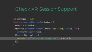 Check XR Session Support
let xrDevice = null;
function handleXRAvailable(device) {
xrDevice = device;
xrDevice.supportsSession({exclusive: true}).then(() => {
addWebXRButtonToPage();
}).catch((error) => {
console.log('Session not supported: ' + error);
});
}
 