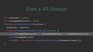 Start a XR Session
let xrSession = null;
let xrFrameOfReference = null;
function onSessionStarted(session) {
xrSession = session;
xrSession.requestFrameOfReference('eyeLevel')
.then((frameOfReference) => {xrFrameOfReference = frameOfReference;})
.then(setupWebGLLayer)
.then(() => {xrSession.requestAnimationFrame(onRenderFrame);});
}
 
