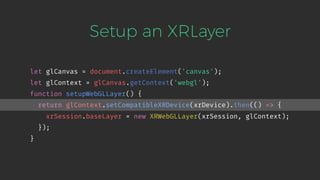 Setup an XRLayer
let glCanvas = document.createElement('canvas');
let glContext = glCanvas.getContext('webgl');
function setupWebGLLayer() {
return glContext.setCompatibleXRDevice(xrDevice).then(() => {
xrSession.baseLayer = new XRWebGLLayer(xrSession, glContext);
});
}
 