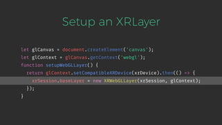 Setup an XRLayer
let glCanvas = document.createElement('canvas');
let glContext = glCanvas.getContext('webgl');
function setupWebGLLayer() {
return glContext.setCompatibleXRDevice(xrDevice).then(() => {
xrSession.baseLayer = new XRWebGLLayer(xrSession, glContext);
});
}
 