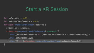 Start a XR Session
let xrSession = null;
let xrFrameOfReference = null;
function onSessionStarted(session) {
xrSession = session;
xrSession.requestFrameOfReference('eyeLevel')
.then((frameOfReference) => {xrFrameOfReference = frameOfReference;})
.then(setupWebGLLayer)
.then(() => {xrSession.requestAnimationFrame(onRenderFrame);});
}
 