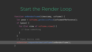 Start the Render Loop
function onRenderFrame(timestamp, xrFrame) {
let pose = xrFrame.getDevicePose(xrFrameOfReference);
if (pose) {
for (let view of xrFrame.views) {
// Draw something
}
}
// Input device code
xrSession.requestAnimationFrame(onRenderFrame);
}
 