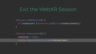 Exit the WebXR Session
function endXRSession() {
if (xrSession) {xrSession.end().then(onSessionEnd);}
}
function onSessionEnd() {
xrSession = null;
window.requestAnimationFrame(onDrawFrame);
}
 